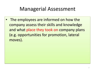 Managerial Assessment 
• The employees are informed on how the 
company assess their skills and knowledge 
and what place they took on company plans 
(e.g. opportunities for promotion, lateral 
moves). 
7 
 