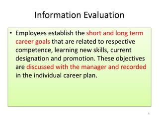 Information Evaluation 
• Employees establish the short and long term 
career goals that are related to respective 
competence, learning new skills, current 
designation and promotion. These objectives 
are discussed with the manager and recorded 
in the individual career plan. 
8 
 