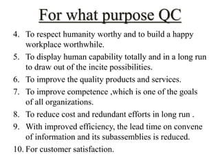 For what purpose QC 
4. To respect humanity worthy and to build a happy 
workplace worthwhile. 
5. To display human capability totally and in a long run 
to draw out of the incite possibilities. 
6. To improve the quality products and services. 
7. To improve competence ,which is one of the goals 
of all organizations. 
8. To reduce cost and redundant efforts in long run . 
9. With improved efficiency, the lead time on convene 
of information and its subassemblies is reduced. 
10. For customer satisfaction. 
 