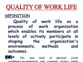 QUALITY OF WORK LIFE 
DEFINITION 
Quality of work life as a 
process of work organization 
which enables its members at all 
levels of actively participate in 
shaping the organization's 
environments, methods and 
outcomes. 
QWL= The sum total of physical (work 
conditions),psychological and economic factors which 
 