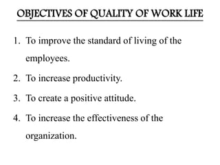 OBJECTIVES OF QUALITY OF WORK LIFE 
1. To improve the standard of living of the 
employees. 
2. To increase productivity. 
3. To create a positive attitude. 
4. To increase the effectiveness of the 
organization. 
 