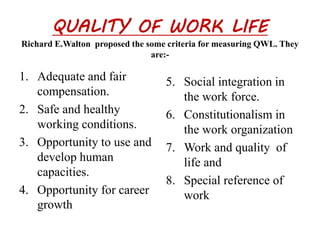 QUALITY OF WORK LIFE 
Richard E.Walton proposed the some criteria for measuring QWL. They 
are:- 
1. Adequate and fair 
compensation. 
2. Safe and healthy 
working conditions. 
3. Opportunity to use and 
develop human 
capacities. 
4. Opportunity for career 
growth 
5. Social integration in 
the work force. 
6. Constitutionalism in 
the work organization 
7. Work and quality of 
life and 
8. Special reference of 
work 
 