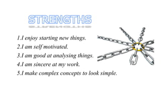 1.I enjoy starting new things. 
2.I am self motivated. 
3.I am good at analysing things. 
4.I am sincere at my work. 
5.I make complex concepts to look simple. 
 
