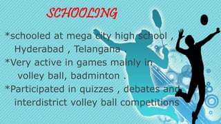 SCHOOLING 
*schooled at mega city high school , 
Hyderabad , Telangana . 
*Very active in games mainly in 
volley ball, badminton . 
*Participated in quizzes , debates and 
interdistrict volley ball competitions 
 