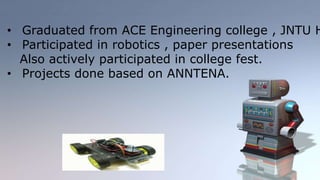 • Graduated from ACE Engineering college , JNTU Hyderabad 
• Participated in robotics , paper presentations 
Also actively participated in college fest. 
• Projects done based on ANNTENA. 
 