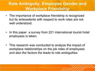 Role Ambiguity, Employee Gender and
Workplace Friendship
• The importance of workplace friendship is recognized
but its antecedents with respect to work roles are not
well understood.
• In this paper a survey from 221 international tourist hotel
employees is taken.
• This research was conducted to analyze the impact of
workplace relationships on the job roles of employees
and also the factors the leads to role ambiguities.
 