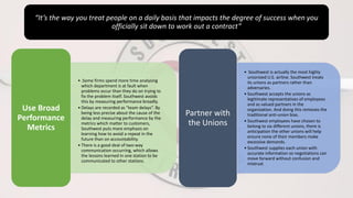 “It’s the way you treat people on a daily basis that impacts the degree of success when you
officially sit down to work out a contract”
• .Some firms spend more time analysing
which department is at fault when
problems occur than they do on trying to
fix the problem itself. Southwest avoids
this by measuring performance broadly.
• Delays are recorded as “team delays”. By
being less precise about the cause of the
delay and measuring performance by the
metrics which matter to customers,
Southwest puts more emphasis on
learning how to avoid a repeat in the
future than on accountability.
• There is a good deal of two-way
communication occurring, which allows
the lessons learned in one station to be
communicated to other stations.
Use Broad
Performance
Metrics
• Southwest is actually the most highly
unionized U.S. airline. Southwest treats
its unions as partners rather than
adversaries.
• Southwest accepts the unions as
legitimate representatives of employees
and as valued partners in the
organization. And doing this removes the
traditional anti-union bias.
• Southwest employees have chosen to
belong to six different unions, there is
anticipation the other unions will help
ensure none of their members make
excessive demands.
• Southwest supplies each union with
accurate information so negotiations can
move forward without confusion and
mistrust
Partner with
the Unions
 