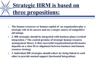 Strategic HRM is based on
three propositions:
1. The human resources or human capital of an organization play a
strategic role in its success and are a major source of competitive
advantage.
2. 2. HR strategies should be integrated with business plans (vertical
integration ) ‘The central premise of strategic human resource
management theory is that successful organizational performance
depends on a close fit or alignment between business and human
resource strategy
3. 3. Individual HR strategies should cohere by being linked to each
other to provide mutual support (horizontal integration)
 