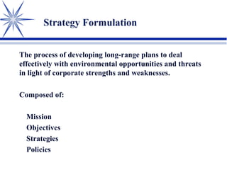 Strategy Formulation
The process of developing long-range plans to deal
effectively with environmental opportunities and threats
in light of corporate strengths and weaknesses.
Composed of:
Mission
Objectives
Strategies
Policies
 