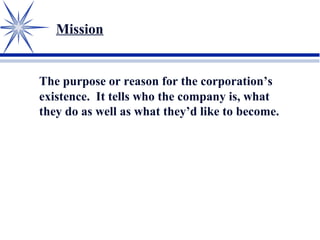 Mission
The purpose or reason for the corporation’s
existence. It tells who the company is, what
they do as well as what they’d like to become.
 