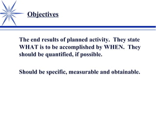 Objectives
The end results of planned activity. They state
WHAT is to be accomplished by WHEN. They
should be quantified, if possible.
Should be specific, measurable and obtainable.
 