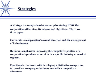 Strategies
A strategy is a comprehensive master plan stating HOW the
corporation will achieve its mission and objectives. There are
three types:
Corporate - a corporation’s overall direction and the management
of its businesses.
Business - emphasizes improving the competitive position of a
corporation’s products or services in a specific industry or market
segment.
Functional - concerned with developing a distinctive competence
to provide a company or business unit with a competitive
 