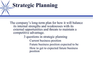 Strategic Planning
The company’s long-term plan for how it will balance
its internal strengths and weaknesses with its
external opportunities and threats to maintain a
competitive advantage.
3 questions in strategic planning
Current business position
Future business position expected to be
How to get to expected future business
position
 