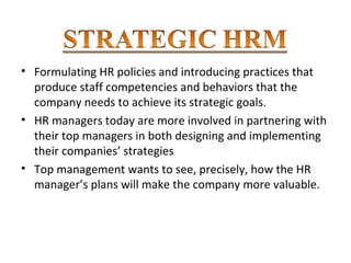 • Formulating HR policies and introducing practices that
produce staff competencies and behaviors that the
company needs to achieve its strategic goals.
• HR managers today are more involved in partnering with
their top managers in both designing and implementing
their companies’ strategies
• Top management wants to see, precisely, how the HR
manager’s plans will make the company more valuable.
 