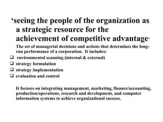 ‘seeing the people of the organization as
a strategic resource for the
achievement of competitive advantage’
The set of managerial decisions and actions that determines the long-
run performance of a corporation. It includes:
 environmental scanning (internal & external)
 strategy formulation
 strategy implementation
 evaluation and control
It focuses on integrating management, marketing, finance/accounting,
production/operations, research and development, and computer
information systems to achieve organizational success.
 