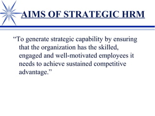 AIMS OF STRATEGIC HRM
“To generate strategic capability by ensuring
that the organization has the skilled,
engaged and well-motivated employees it
needs to achieve sustained competitive
advantage.”
 