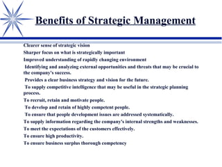 Benefits of Strategic Management
Clearer sense of strategic vision
Sharper focus on what is strategically important
Improved understanding of rapidly changing environment
Identifying and analyzing external opportunities and threats that may be crucial to
the company's success.
Provides a clear business strategy and vision for the future.
To supply competitive intelligence that may be useful in the strategic planning
process.
To recruit, retain and motivate people.
To develop and retain of highly competent people.
To ensure that people development issues are addressed systematically.
To supply information regarding the company's internal strengths and weaknesses.
To meet the expectations of the customers effectively.
To ensure high productivity.
To ensure business surplus thorough competency
 