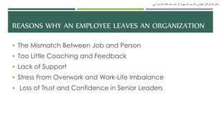 REASONS WHY AN EMPLOYEE LEAVES AN ORGANIZATION
 The Mismatch Between Job and Person
 Too Little Coaching and Feedback
 Lack of Support
 Stress From Overwork and Work-Life Imbalance
 Loss of Trust and Confidence in Senior Leaders
‫ہے‬ ‫کاروبار‬ ‫فعال‬ ‫غیر‬ ‫جب‬ ‫کر‬ ‫چھوڑ‬ ‫کو‬ ‫مالزمین‬ ‫دکھانے‬ ‫کارکردگی‬ ‫اعلی‬ .
 