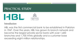 PRACTICAL STUDY
Introduction
HBL was the first commercial bank to be established in Pakistan
in 1947. Over the years, HBL has grown its branch network and
become the largest private sector bank with over 1,600
branches and 1,700 ATMs globally and a customer base
exceeding eight million relationships.
 