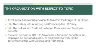 THE ORGANIZATION WITH RESPECT TO TOPIC
 Involuntary Turnover is Necessary to Maintain the Image of HBL Brand.
 HBL Always Busy into Analyzing and Preparing the HR Policy.
 HBL Always look into Trade off between Company and Employee
benefits.
 The Main purpose of HBL is to Provide best Perks and Benefits to the
Employee on Reasonable cost, as the Employee work for the
Betterment of HBL with Creative and Fresh mind.
 