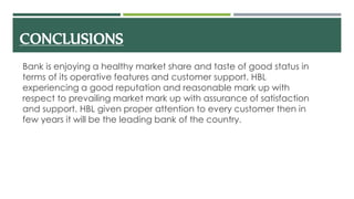 CONCLUSIONS
Bank is enjoying a healthy market share and taste of good status in
terms of its operative features and customer support. HBL
experiencing a good reputation and reasonable mark up with
respect to prevailing market mark up with assurance of satisfaction
and support. HBL given proper attention to every customer then in
few years it will be the leading bank of the country.
 