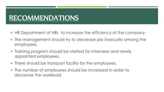 RECOMMENDATIONS
 HR Department of HBL to increase the efficiency of the company.
 The management should try to decrease job insecurity among the
employees.
 Training program should be started for internees and newly
appointed employees.
 There should be transport facility for the employees.
 The number of employees should be increased in order to
decrease the workload.
 