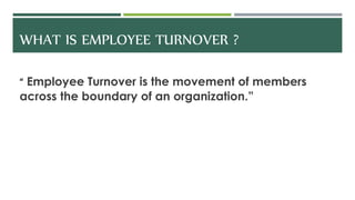 WHAT IS EMPLOYEE TURNOVER ?
“ Employee Turnover is the movement of members
across the boundary of an organization.”
 