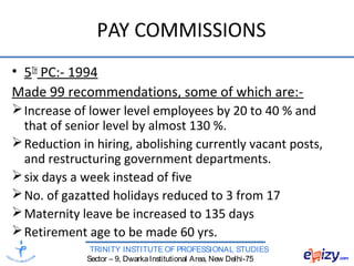 TRINITY INSTITUTE OF PROFESSIONAL STUDIES
Sector – 9, DwarkaInstitutional Area, New Delhi-75
PAY COMMISSIONS
• 5TH
PC:- 1994
Made 99 recommendations, some of which are:-
Increase of lower level employees by 20 to 40 % and
that of senior level by almost 130 %.
Reduction in hiring, abolishing currently vacant posts,
and restructuring government departments.
six days a week instead of five
No. of gazatted holidays reduced to 3 from 17
Maternity leave be increased to 135 days
Retirement age to be made 60 yrs.
 