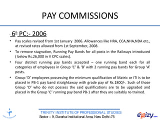 TRINITY INSTITUTE OF PROFESSIONAL STUDIES
Sector – 9, DwarkaInstitutional Area, New Delhi-75
PAY COMMISSIONS
6th
PC:- 2006
• Pay scales revised from 1st January 2006. Allowances like HRA, CCA,NHA,NDA etc.,
at revised rates allowed from 1st September, 2008.
• To remove stagnation, Running Pay Bands for all posts in the Railways introduced
( below Rs.26,000 in V CPC scales).
• Four distinct running pay bands accepted – one running band each for all
categories of employees in Group ‘C’ & ‘B’ with 2 running pay bands for Group ‘A’
posts.
• Group ‘D’ employees possessing the minimum qualification of Matric or ITI is to be
placed in PB-1 pay band straightaway with grade pay of Rs.1800/-. Such of those
Group ‘D’ who do not possess the said qualifications are to be upgraded and
placed in the Group ‘C’ running pay band PB-1 after they are suitably re-trained.
 
