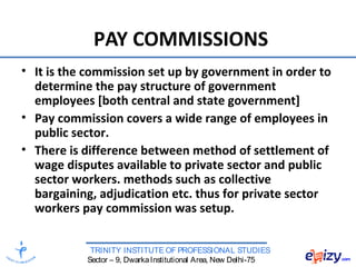 TRINITY INSTITUTE OF PROFESSIONAL STUDIES
Sector – 9, DwarkaInstitutional Area, New Delhi-75
PAY COMMISSIONS
• It is the commission set up by government in order to
determine the pay structure of government
employees [both central and state government]
• Pay commission covers a wide range of employees in
public sector.
• There is difference between method of settlement of
wage disputes available to private sector and public
sector workers. methods such as collective
bargaining, adjudication etc. thus for private sector
workers pay commission was setup.
 