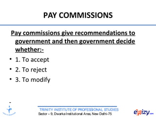 TRINITY INSTITUTE OF PROFESSIONAL STUDIES
Sector – 9, DwarkaInstitutional Area, New Delhi-75
PAY COMMISSIONS
Pay commissions give recommendations to
government and then government decide
whether:-
• 1. To accept
• 2. To reject
• 3. To modify
 
