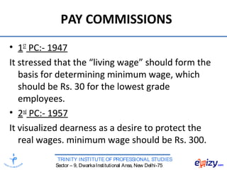 TRINITY INSTITUTE OF PROFESSIONAL STUDIES
Sector – 9, DwarkaInstitutional Area, New Delhi-75
PAY COMMISSIONS
• 1ST
PC:- 1947
It stressed that the “living wage” should form the
basis for determining minimum wage, which
should be Rs. 30 for the lowest grade
employees.
• 2nd
PC:- 1957
It visualized dearness as a desire to protect the
real wages. minimum wage should be Rs. 300.
 