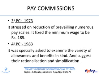 TRINITY INSTITUTE OF PROFESSIONAL STUDIES
Sector – 9, DwarkaInstitutional Area, New Delhi-75
PAY COMMISSIONS
• 3rd
PC:- 1973
It stressed on reduction of prevailling numerous
pay scales. It fixed the minimum wage to be
Rs. 185.
• 4th
PC:- 1983
It was specially asked to examine the variety of
allowances and benefits in kind. And suggest
their rationalisation and simplification .
 