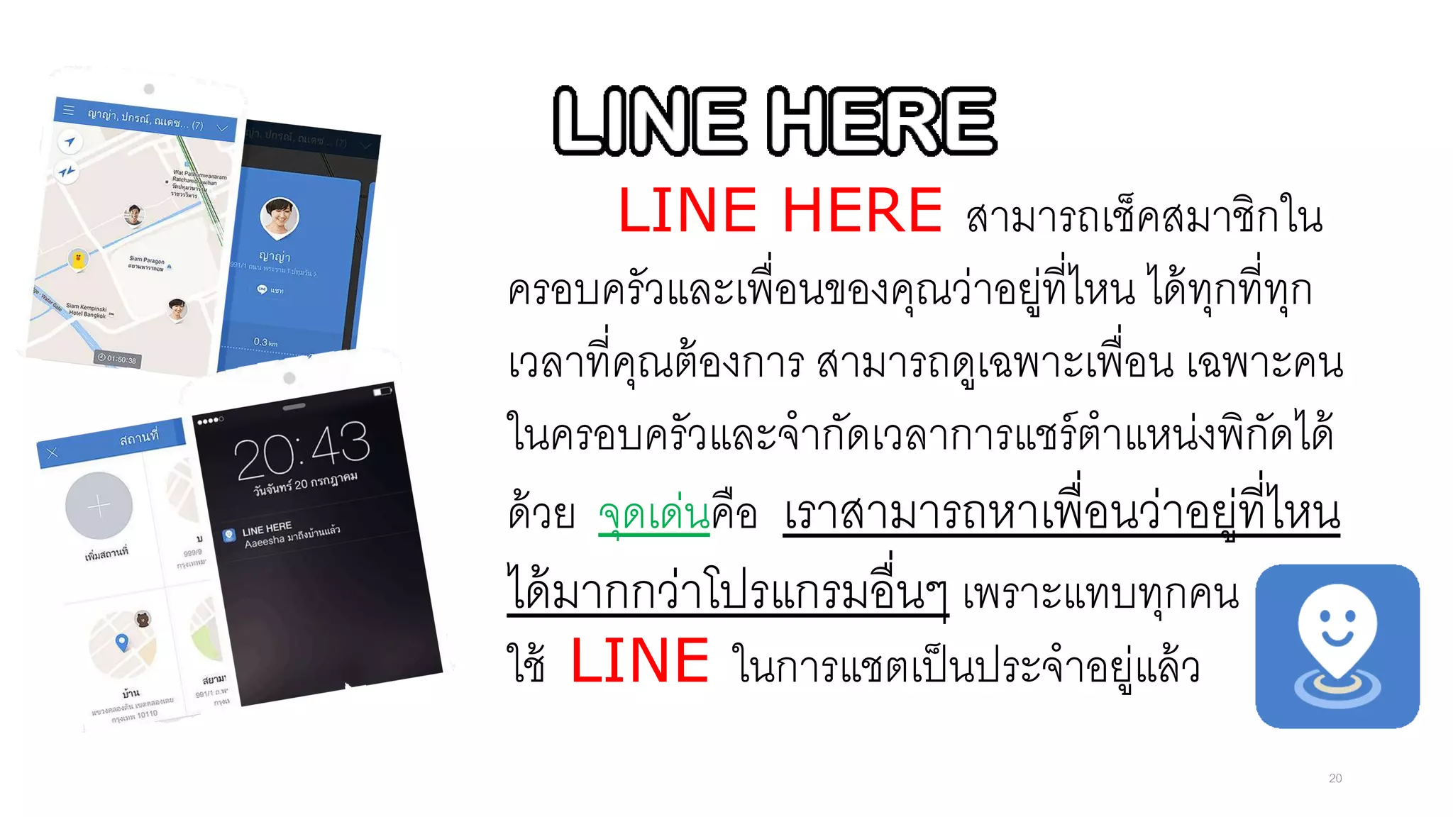 LINE HERE สามารถเช็คสมาชิกใน
ครอบครัวและเพื่อนของคุณว่าอยู่ที่ไหน ได้ทุกที่ทุก
เวลาที่คุณต้องการ สามารถดูเฉพาะเพื่อน เฉพาะคน
ในครอบครัวและจากัดเวลาการแชร์ตาแหน่งพิกัดได้
ด้วย จุดเด่นคือ เราสามารถหาเพื่อนว่าอยู่ที่ไหน
ได้มากกว่าโปรแกรมอื่นๆ เพราะแทบทุกคน
ใช้ LINE ในการแชตเป็นประจาอยู่แล้ว
20
 