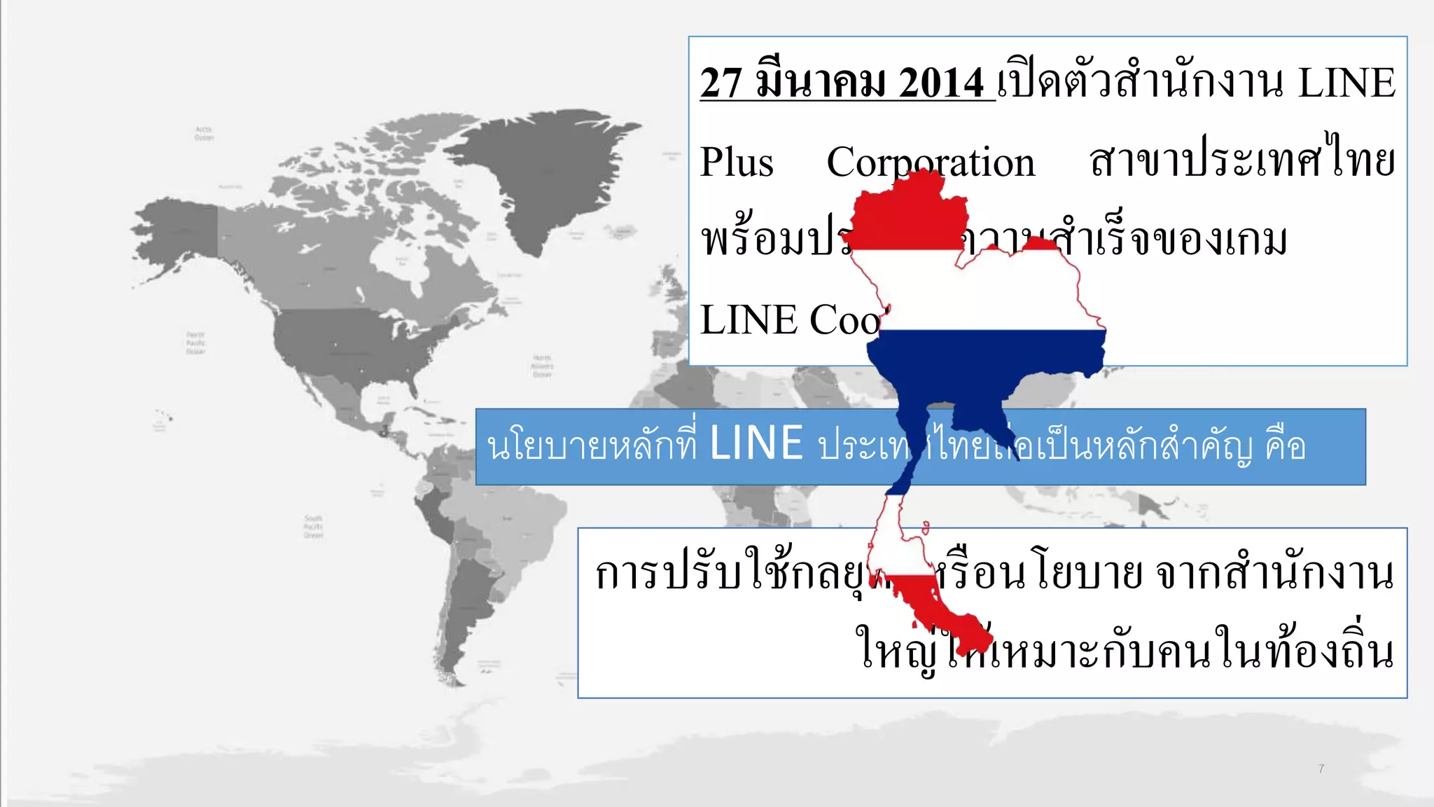 27 มีนาคม 2014 เปิดตัวสำนักงำน LINE
Plus Corporation สำขำประเทศไทย
พร้อมประกำศควำมสำเร็จของเกม
LINE Cookie Run
นโยบายหลักที่ LINE ประเทศไทยถือเป็นหลักสาคัญ คือ
กำรปรับใช้กลยุทธ์หรือนโยบำย จำกสำนักงำน
ใหญ่ให้เหมำะกับคนในท้องถิ่น
7
 