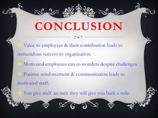 CONCLUSION
 Value to employees & their contribution leads to
tremendous success to organization.
 Motivated employees can to wonders despite challenges.
 Positive reinforcement & communication leads to
motivated staff.
 You give staff an inch they will give you back a mile.
 