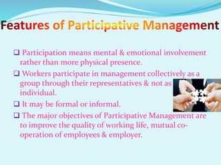  Participation means mental & emotional involvement
rather than more physical presence.
 Workers participate in management collectively as a
group through their representatives & not as
individual.
 It may be formal or informal.
 The major objectives of Participative Management are
to improve the quality of working life, mutual co-
operation of employees & employer.
 