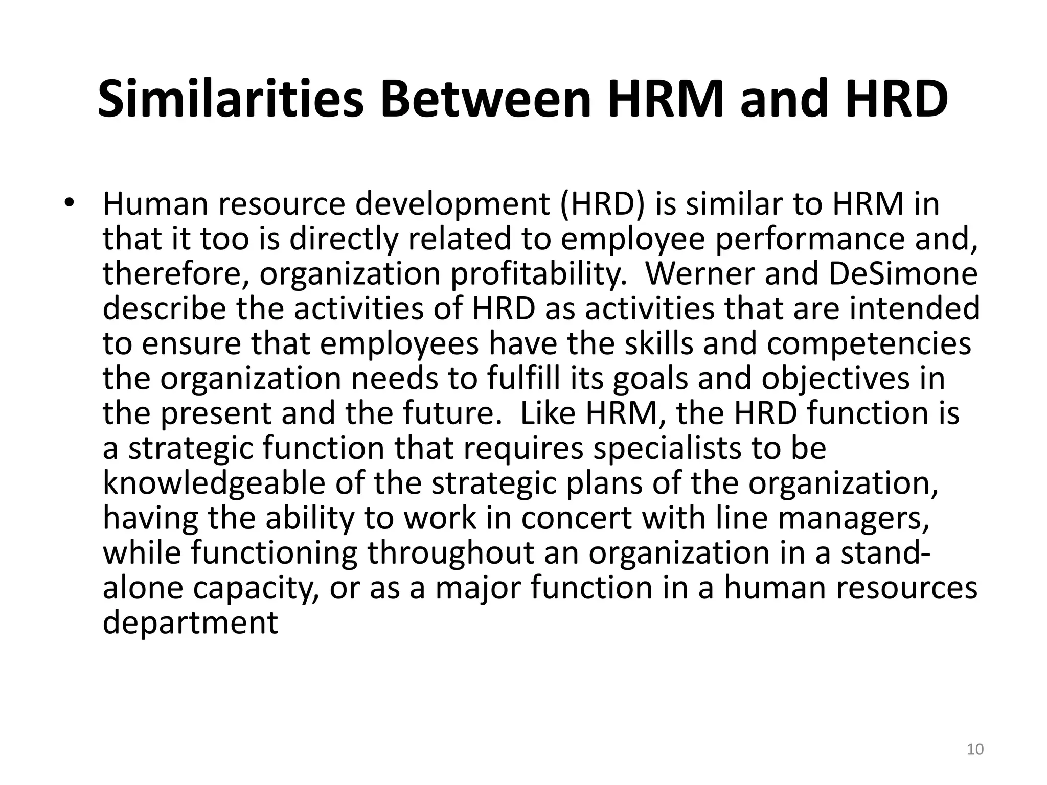 Similarities Between HRM and HRD
• Human resource development (HRD) is similar to HRM in
that it too is directly related to employee performance and,
therefore, organization profitability. Werner and DeSimone
describe the activities of HRD as activities that are intended
to ensure that employees have the skills and competencies
the organization needs to fulfill its goals and objectives in
the present and the future. Like HRM, the HRD function is
a strategic function that requires specialists to be
knowledgeable of the strategic plans of the organization,
having the ability to work in concert with line managers,
while functioning throughout an organization in a stand-
alone capacity, or as a major function in a human resources
department
10
 