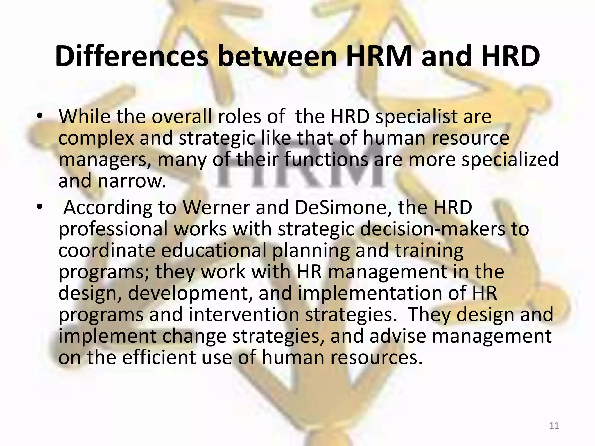Differences between HRM and HRD
• While the overall roles of the HRD specialist are
complex and strategic like that of human resource
managers, many of their functions are more specialized
and narrow.
• According to Werner and DeSimone, the HRD
professional works with strategic decision-makers to
coordinate educational planning and training
programs; they work with HR management in the
design, development, and implementation of HR
programs and intervention strategies. They design and
implement change strategies, and advise management
on the efficient use of human resources.
11
 