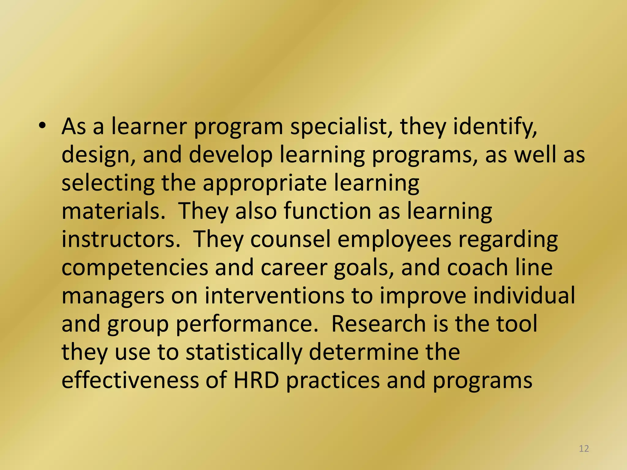 • As a learner program specialist, they identify,
design, and develop learning programs, as well as
selecting the appropriate learning
materials. They also function as learning
instructors. They counsel employees regarding
competencies and career goals, and coach line
managers on interventions to improve individual
and group performance. Research is the tool
they use to statistically determine the
effectiveness of HRD practices and programs
12
 
