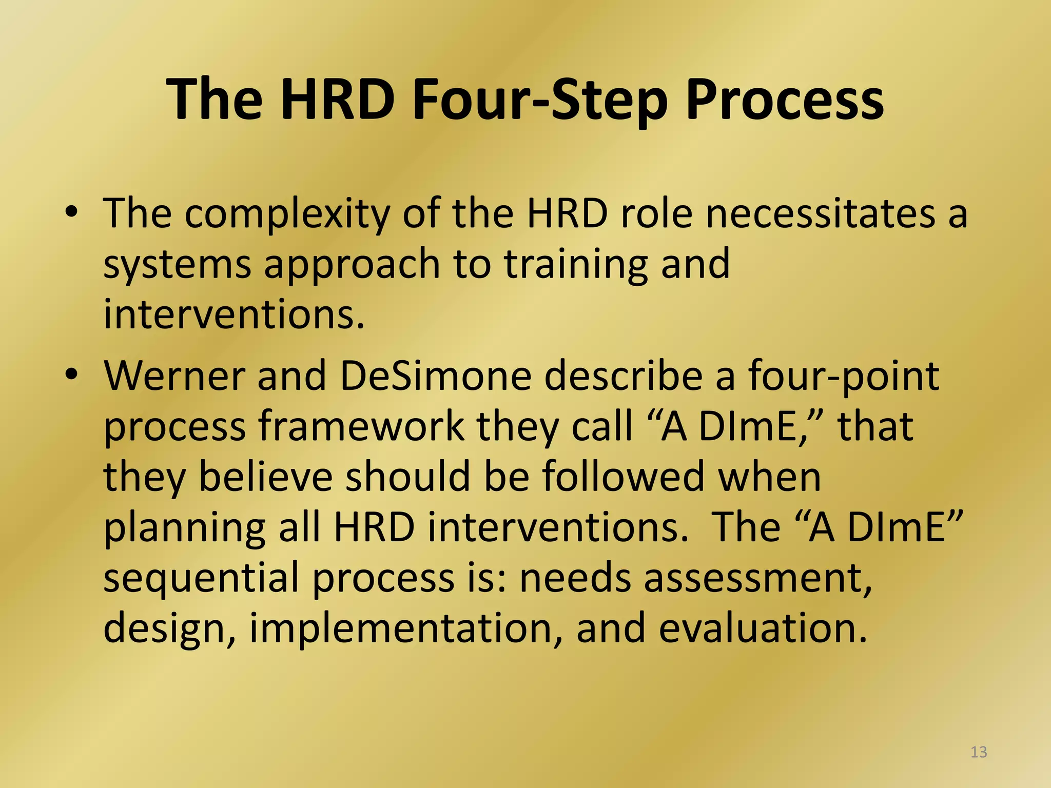 The HRD Four-Step Process
• The complexity of the HRD role necessitates a
systems approach to training and
interventions.
• Werner and DeSimone describe a four-point
process framework they call “A DImE,” that
they believe should be followed when
planning all HRD interventions. The “A DImE”
sequential process is: needs assessment,
design, implementation, and evaluation.
13
 