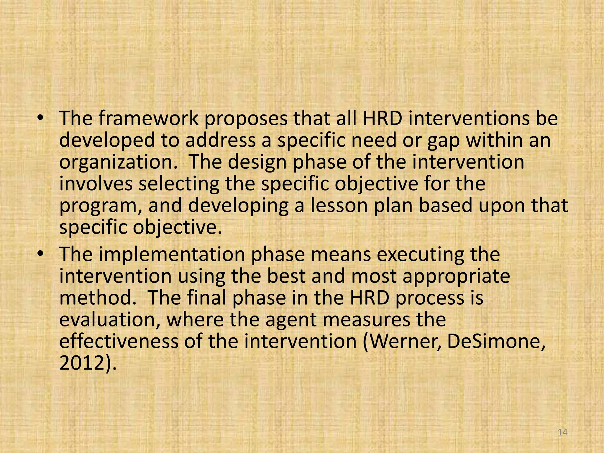 • The framework proposes that all HRD interventions be
developed to address a specific need or gap within an
organization. The design phase of the intervention
involves selecting the specific objective for the
program, and developing a lesson plan based upon that
specific objective.
• The implementation phase means executing the
intervention using the best and most appropriate
method. The final phase in the HRD process is
evaluation, where the agent measures the
effectiveness of the intervention (Werner, DeSimone,
2012).
14
 