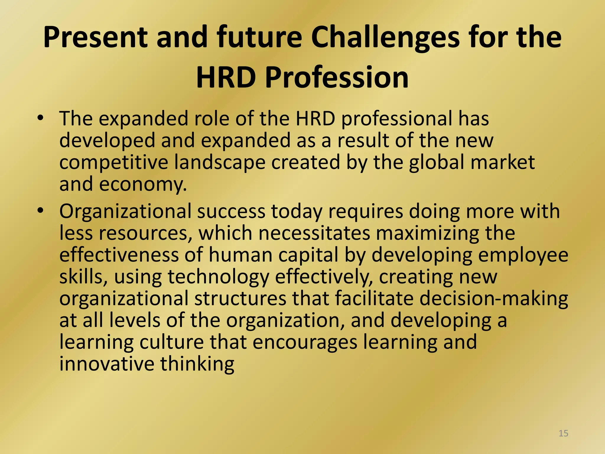 Present and future Challenges for the
HRD Profession
• The expanded role of the HRD professional has
developed and expanded as a result of the new
competitive landscape created by the global market
and economy.
• Organizational success today requires doing more with
less resources, which necessitates maximizing the
effectiveness of human capital by developing employee
skills, using technology effectively, creating new
organizational structures that facilitate decision-making
at all levels of the organization, and developing a
learning culture that encourages learning and
innovative thinking
15
 