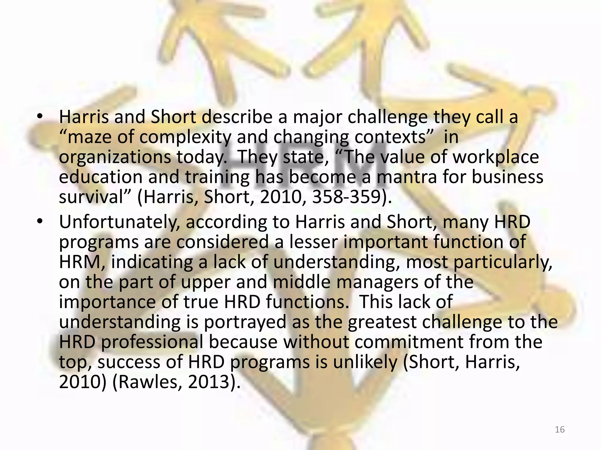 • Harris and Short describe a major challenge they call a
“maze of complexity and changing contexts” in
organizations today. They state, “The value of workplace
education and training has become a mantra for business
survival” (Harris, Short, 2010, 358-359).
• Unfortunately, according to Harris and Short, many HRD
programs are considered a lesser important function of
HRM, indicating a lack of understanding, most particularly,
on the part of upper and middle managers of the
importance of true HRD functions. This lack of
understanding is portrayed as the greatest challenge to the
HRD professional because without commitment from the
top, success of HRD programs is unlikely (Short, Harris,
2010) (Rawles, 2013).
16
 