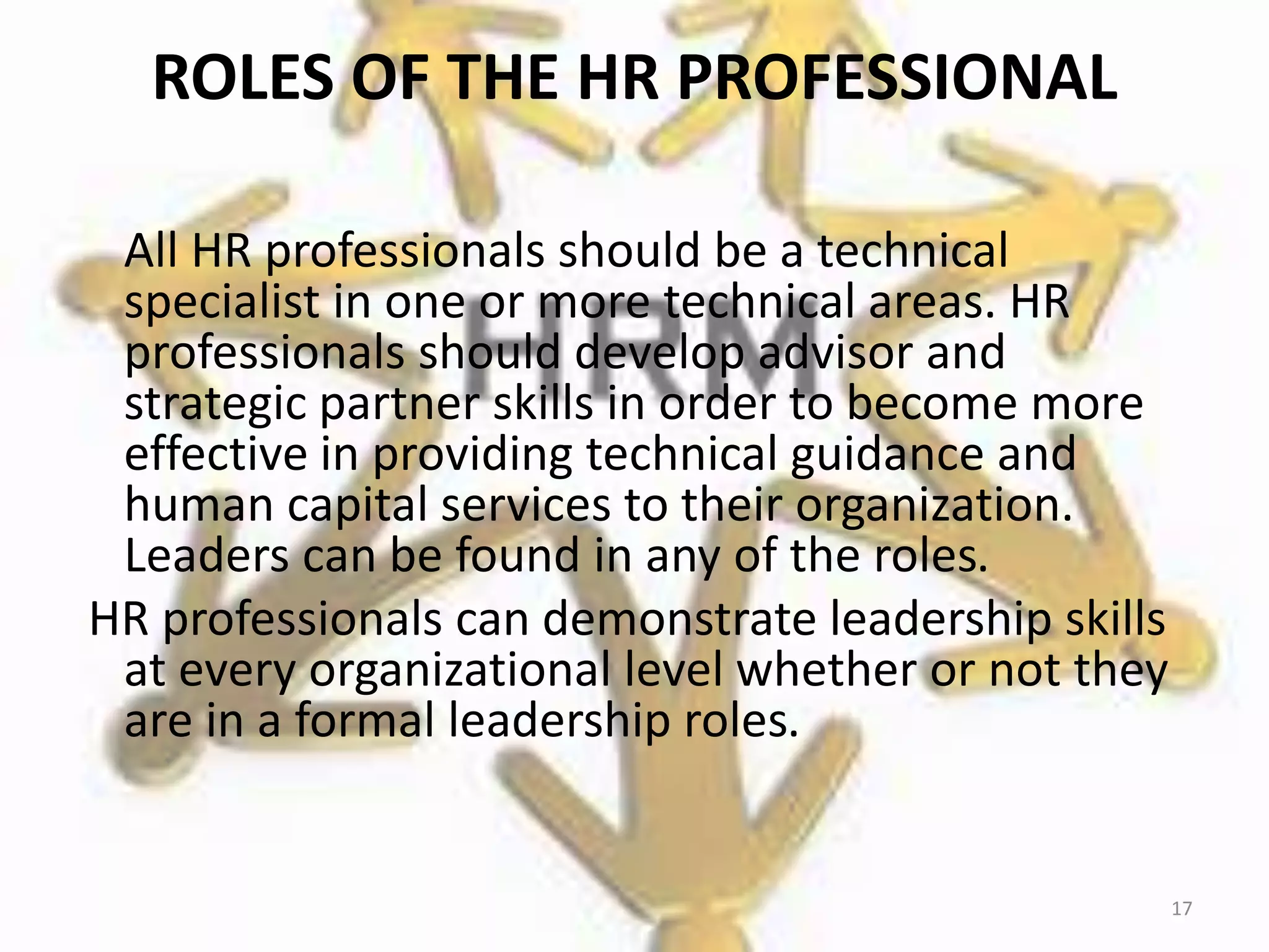 ROLES OF THE HR PROFESSIONAL
All HR professionals should be a technical
specialist in one or more technical areas. HR
professionals should develop advisor and
strategic partner skills in order to become more
effective in providing technical guidance and
human capital services to their organization.
Leaders can be found in any of the roles.
HR professionals can demonstrate leadership skills
at every organizational level whether or not they
are in a formal leadership roles.
17
 