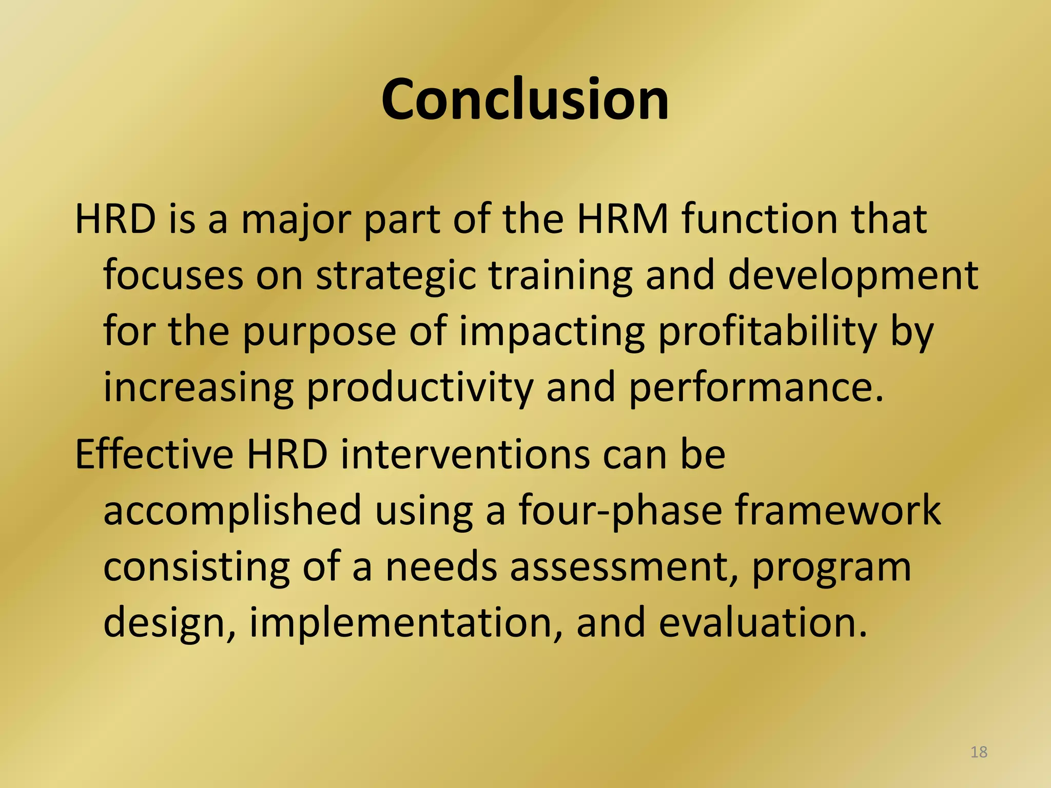 Conclusion
HRD is a major part of the HRM function that
focuses on strategic training and development
for the purpose of impacting profitability by
increasing productivity and performance.
Effective HRD interventions can be
accomplished using a four-phase framework
consisting of a needs assessment, program
design, implementation, and evaluation.
18
 