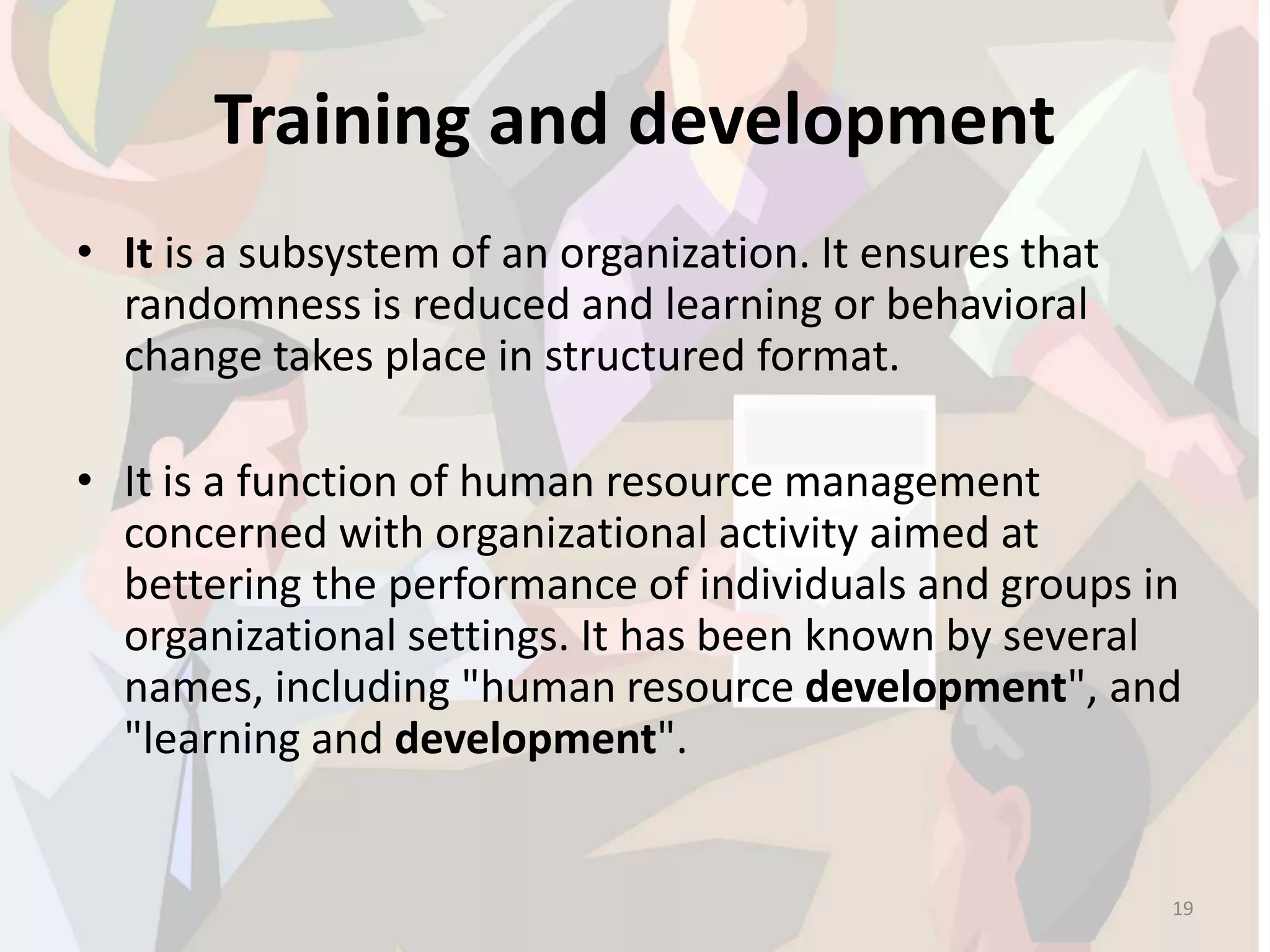 Training and development
• It is a subsystem of an organization. It ensures that
randomness is reduced and learning or behavioral
change takes place in structured format.
• It is a function of human resource management
concerned with organizational activity aimed at
bettering the performance of individuals and groups in
organizational settings. It has been known by several
names, including "human resource development", and
"learning and development".
19
 