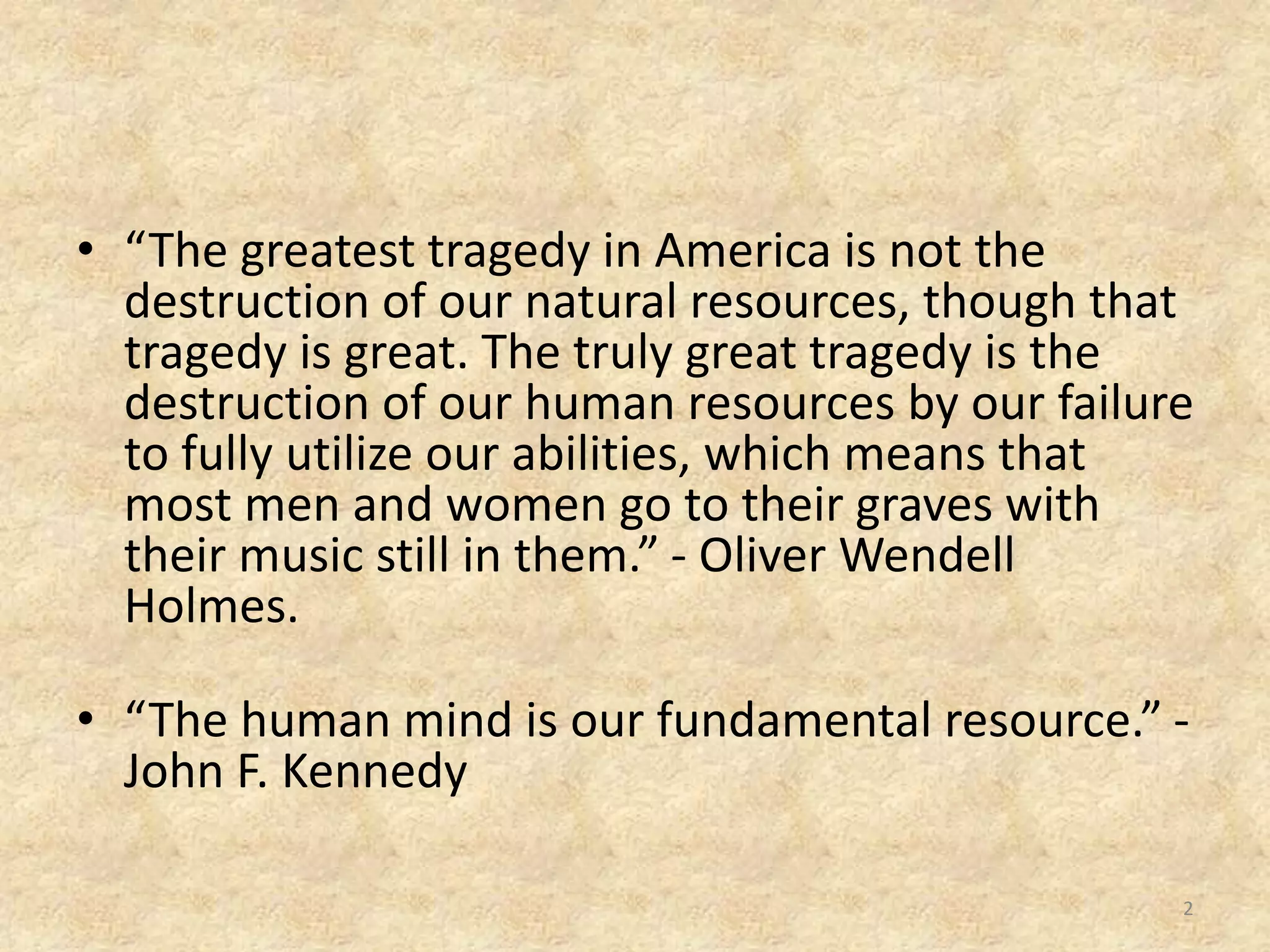 • “The greatest tragedy in America is not the
destruction of our natural resources, though that
tragedy is great. The truly great tragedy is the
destruction of our human resources by our failure
to fully utilize our abilities, which means that
most men and women go to their graves with
their music still in them.” - Oliver Wendell
Holmes.
• “The human mind is our fundamental resource.” -
John F. Kennedy
2
 