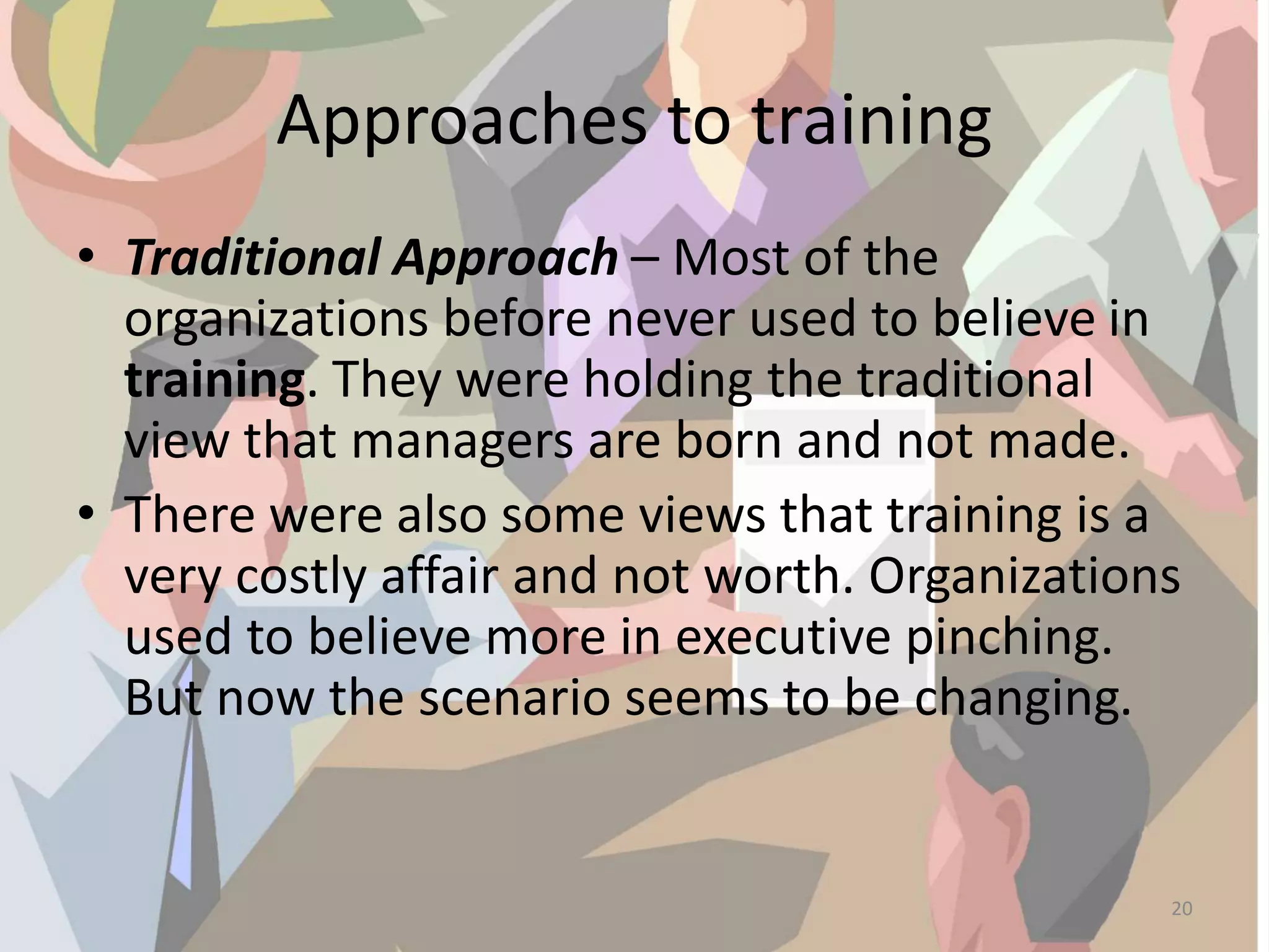 Approaches to training
• Traditional Approach – Most of the
organizations before never used to believe in
training. They were holding the traditional
view that managers are born and not made.
• There were also some views that training is a
very costly affair and not worth. Organizations
used to believe more in executive pinching.
But now the scenario seems to be changing.
20
 