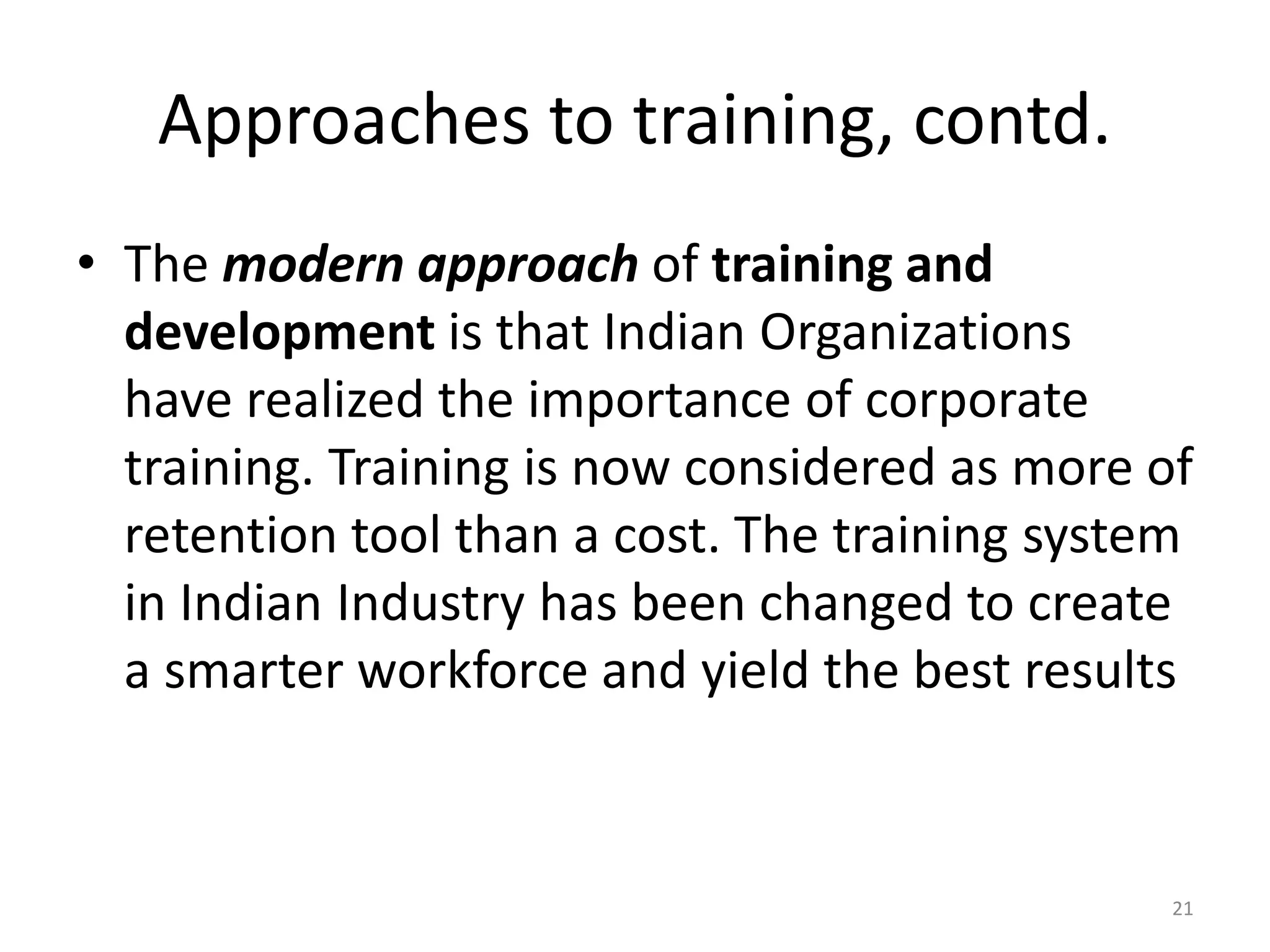 Approaches to training, contd.
• The modern approach of training and
development is that Indian Organizations
have realized the importance of corporate
training. Training is now considered as more of
retention tool than a cost. The training system
in Indian Industry has been changed to create
a smarter workforce and yield the best results
21
 